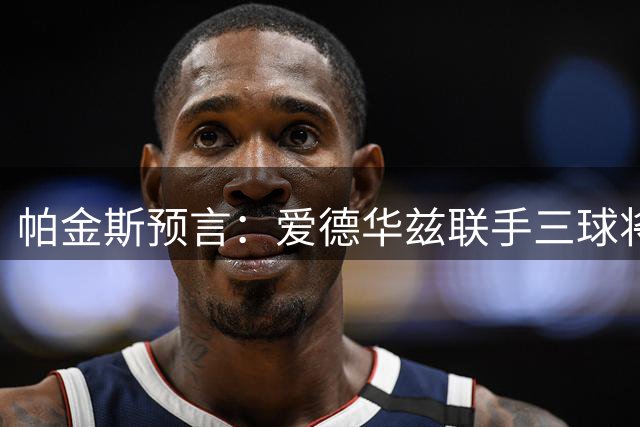 帕金斯预言：爱德华兹联手三球将统治NBA后场 下季或迎爆发