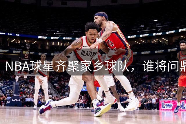 NBA球星齐聚家乡球队，谁将问鼎联盟王座？
